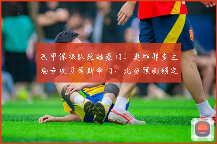 西甲保级队死磕豪门！奥维耶多主场专攻贝蒂斯命门，比分预测锁定1-2球_定位球_防守_中场