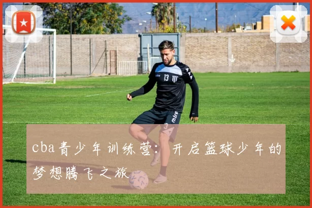 cba青少年训练营：开启篮球少年的梦想腾飞之旅