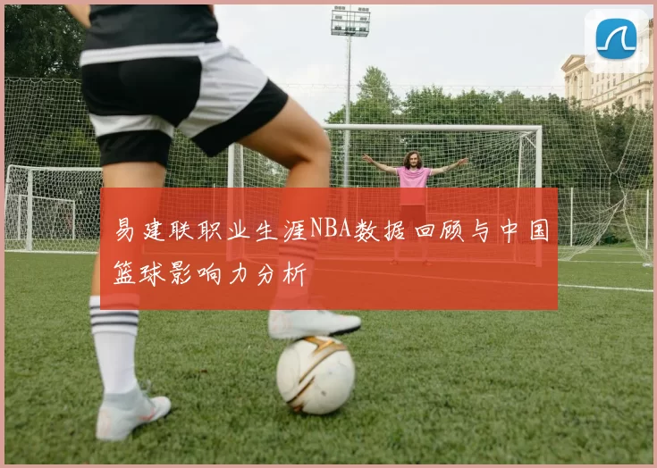 易建联职业生涯NBA数据回顾与中国篮球影响力分析