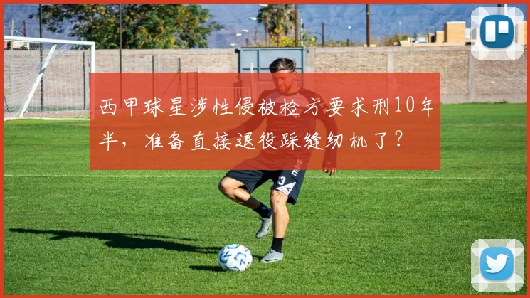 西甲球星涉性侵被检方要求刑10年半,准备直接退役踩缝纫机了?