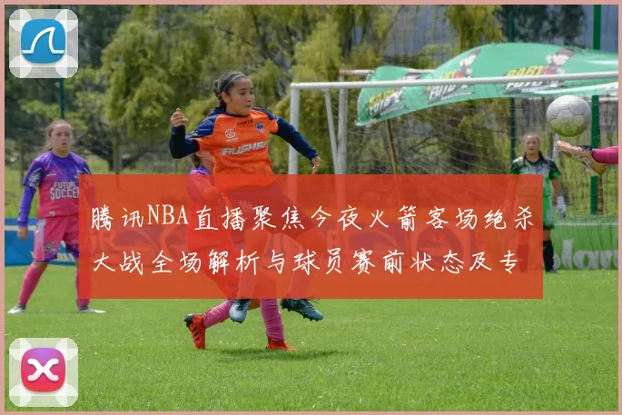 腾讯NBA直播聚焦今夜火箭客场绝杀大战全场解析与球员赛前状态及专家犀利点评