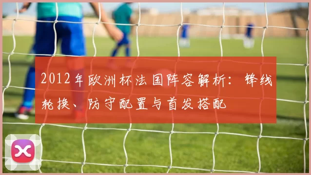2012年欧洲杯法国阵容解析：锋线轮换、防守配置与首发搭配
