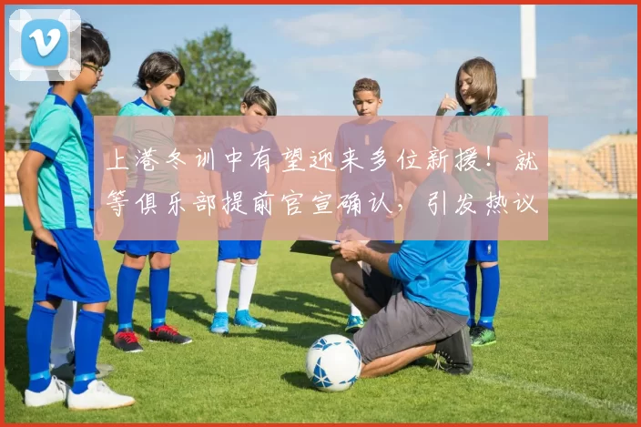 上港冬训中有望迎来多位新援！就等俱乐部提前官宣确认，引发热议