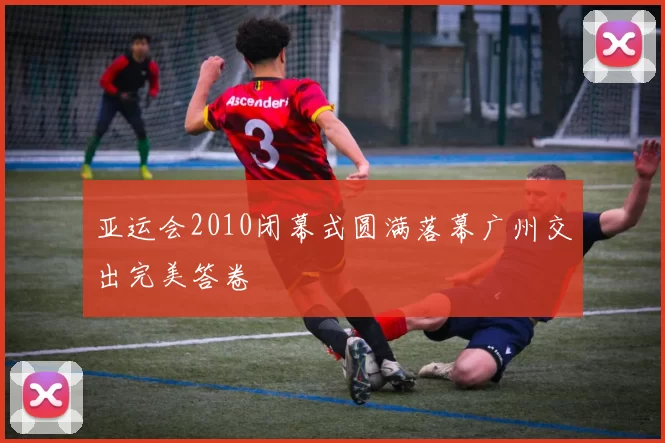 亚运会2010闭幕式圆满落幕广州交出完美答卷