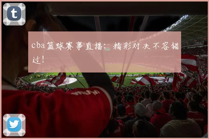 cba篮球赛事直播：精彩对决不容错过！