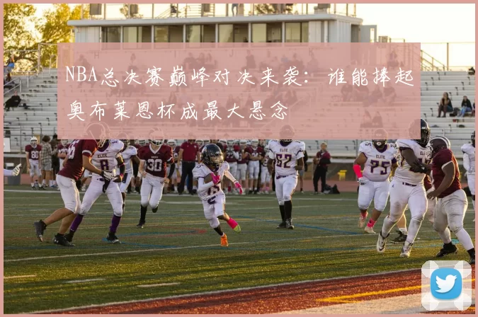NBA总决赛巅峰对决来袭：谁能捧起奥布莱恩杯成最大悬念