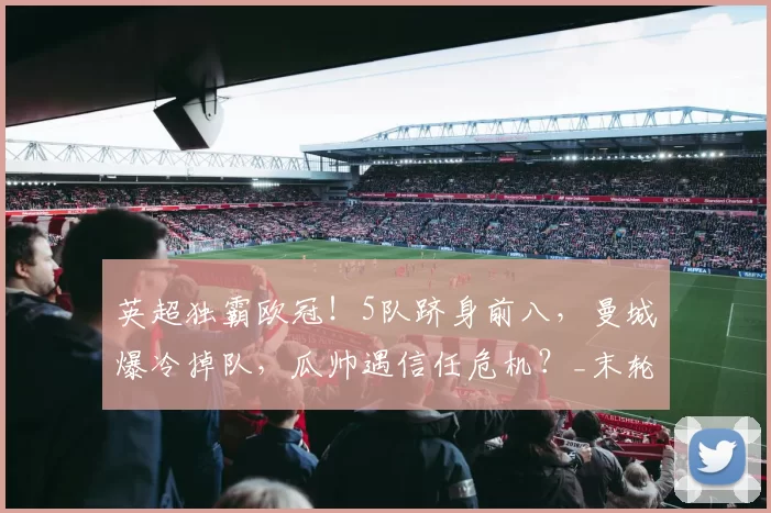 英超独霸欧冠！5队跻身前八，曼城爆冷掉队，瓜帅遇信任危机？_末轮_客场_国米