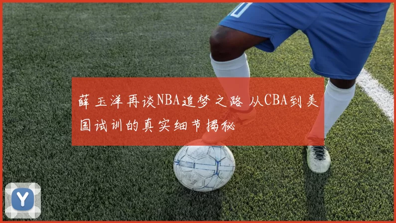 薛玉洋再谈NBA追梦之路 从CBA到美国试训的真实细节揭秘