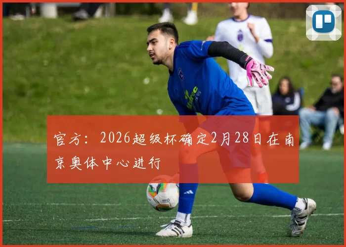 官方：2026超级杯确定2月28日在南京奥体中心进行