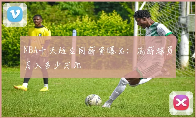 NBA十天短合同薪资曝光：底薪球员月入多少万元