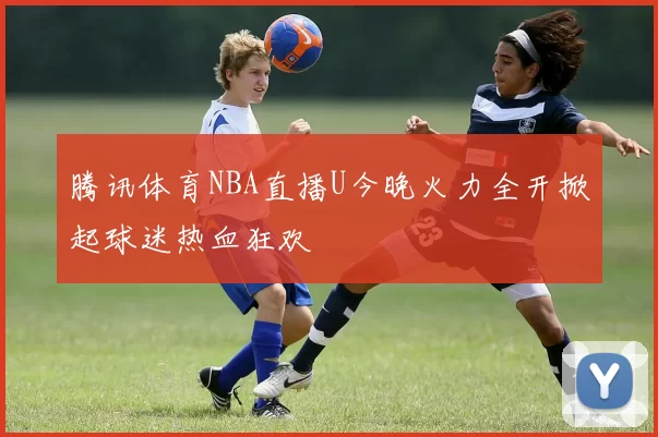 腾讯体育NBA直播U今晚火力全开掀起球迷热血狂欢