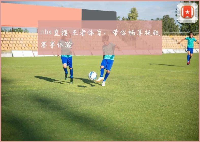 nba直播 王者体育，带你畅享极致赛事体验