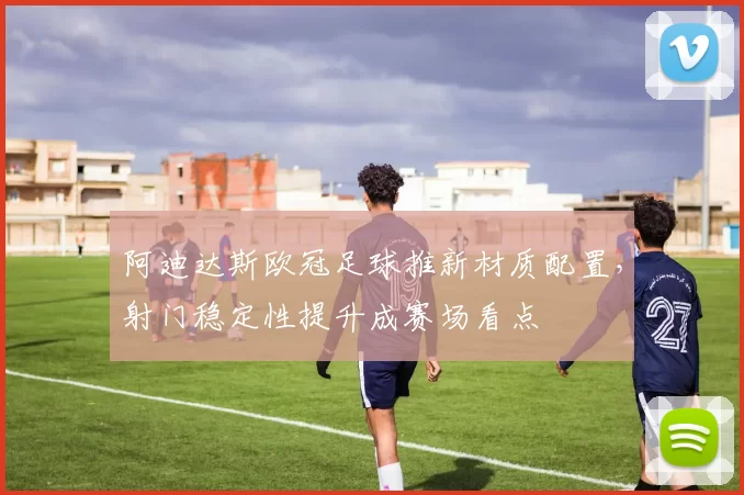 阿迪达斯欧冠足球推新材质配置，射门稳定性提升成赛场看点