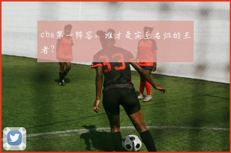 cba第一阵容，谁才是实至名归的王者？