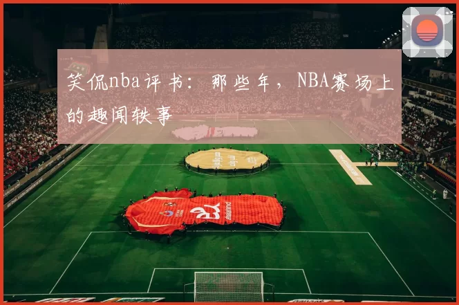 笑侃nba评书：那些年，NBA赛场上的趣闻轶事