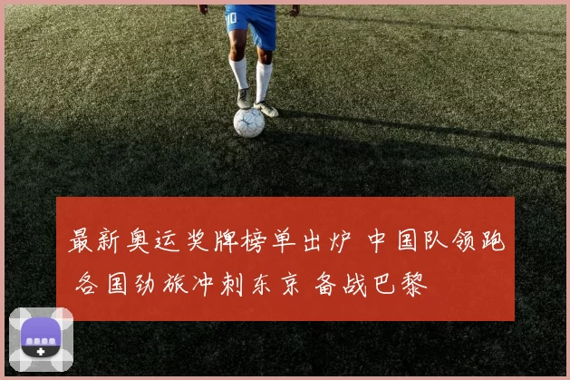 最新奥运奖牌榜单出炉 中国队领跑 各国劲旅冲刺东京 备战巴黎