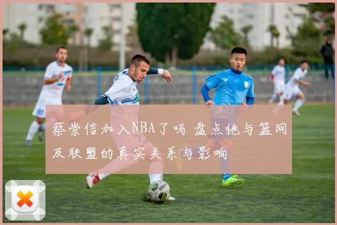 蔡崇信加入NBA了吗 盘点他与篮网及联盟的真实关系与影响