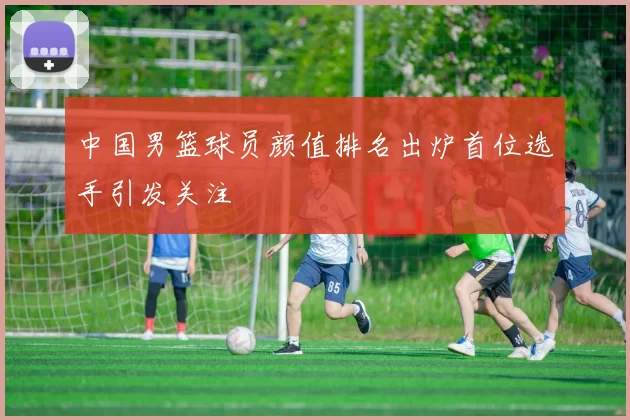 中国男篮球员颜值排名出炉首位选手引发关注