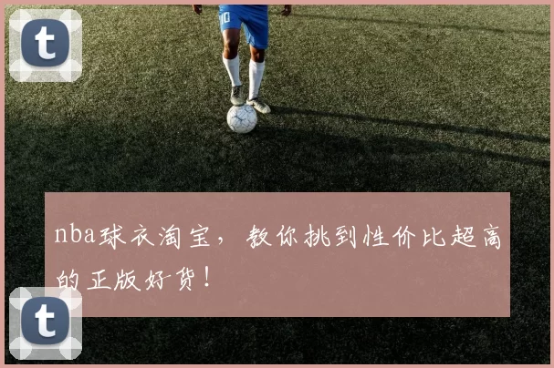 nba球衣淘宝，教你挑到性价比超高的正版好货！