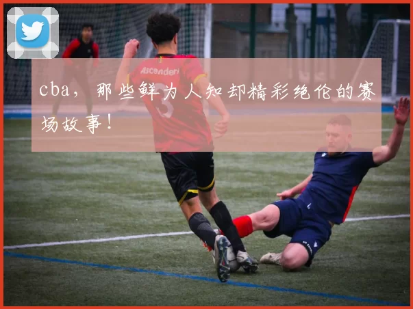 cba，那些鲜为人知却精彩绝伦的赛场故事！