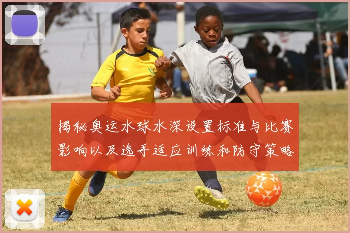 揭秘奥运水球水深设置标准与比赛影响以及选手适应训练和防守策略