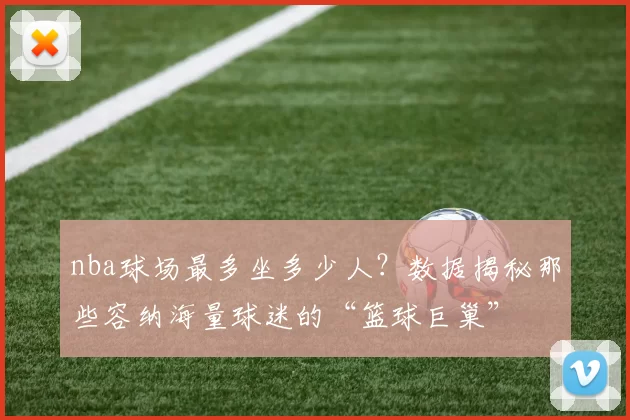 nba球场最多坐多少人？数据揭秘那些容纳海量球迷的“篮球巨巢”