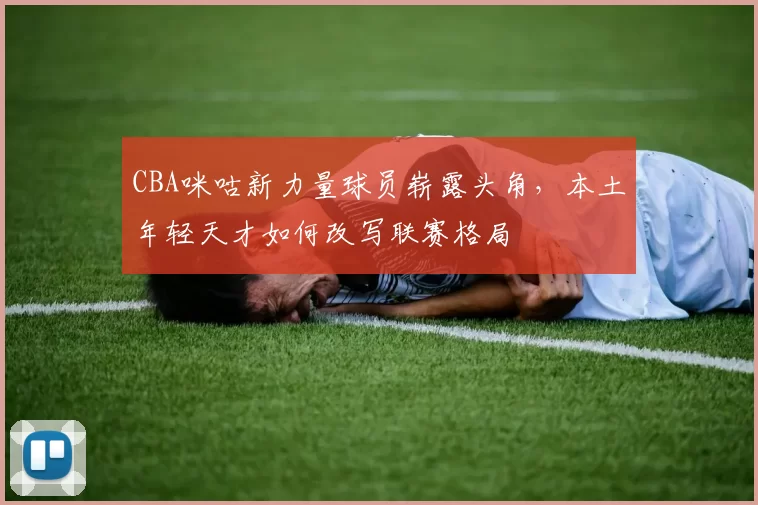 CBA咪咕新力量球员崭露头角，本土年轻天才如何改写联赛格局