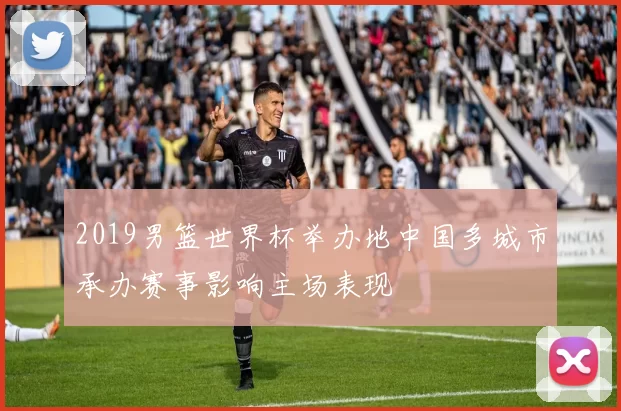 2019男篮世界杯举办地中国多城市承办赛事影响主场表现