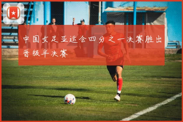 中国女足亚运会四分之一决赛胜出晋级半决赛