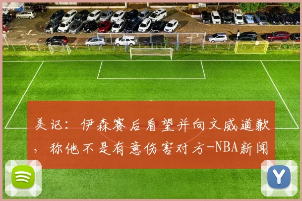 美记：伊森赛后看望并向文威道歉，称他不是有意伤害对方-NBA新闻