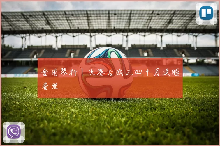 舍甫琴科丨决赛后我三四个月没睡着觉