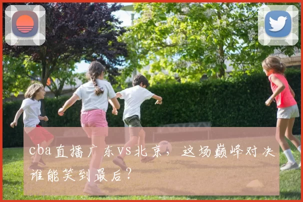 cba直播广东vs北京，这场巅峰对决谁能笑到最后？