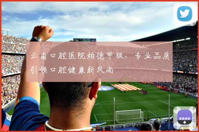 云南口腔医院柏德甲级，专业品质引领口腔健康新风尚