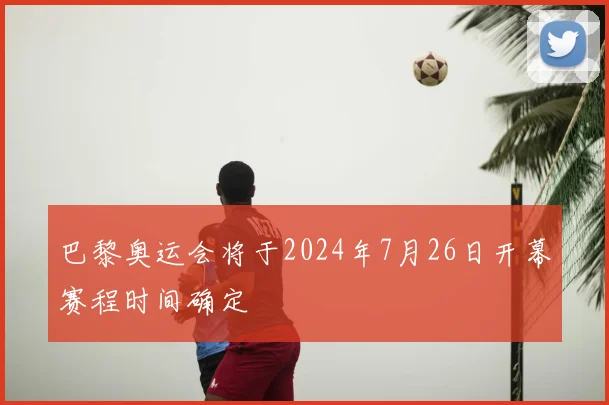巴黎奥运会将于2024年7月26日开幕赛程时间确定