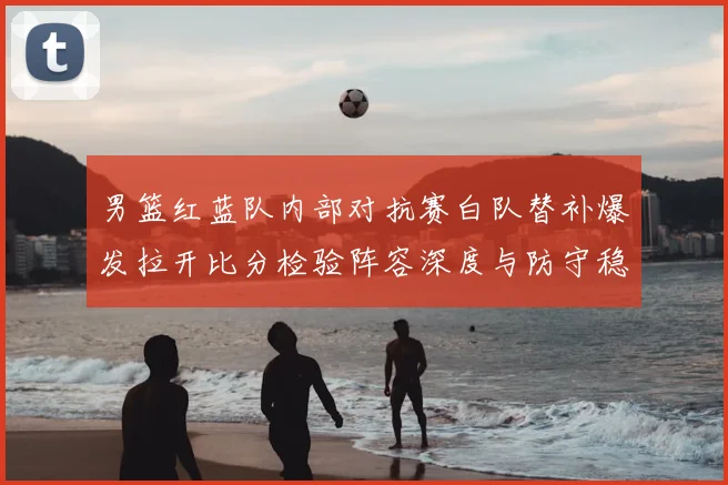男篮红蓝队内部对抗赛白队替补爆发拉开比分检验阵容深度与防守稳定性