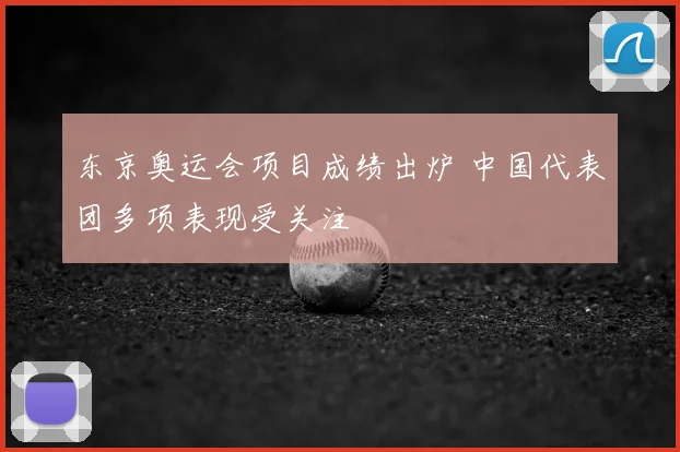 东京奥运会项目成绩出炉 中国代表团多项表现受关注