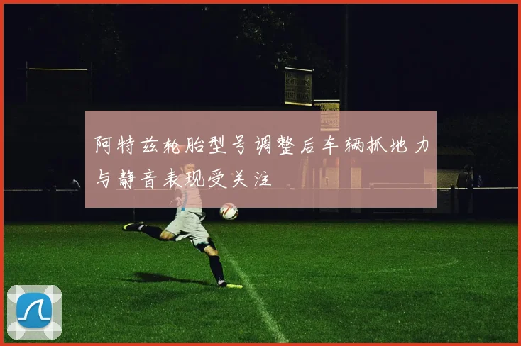 阿特兹轮胎型号调整后车辆抓地力与静音表现受关注