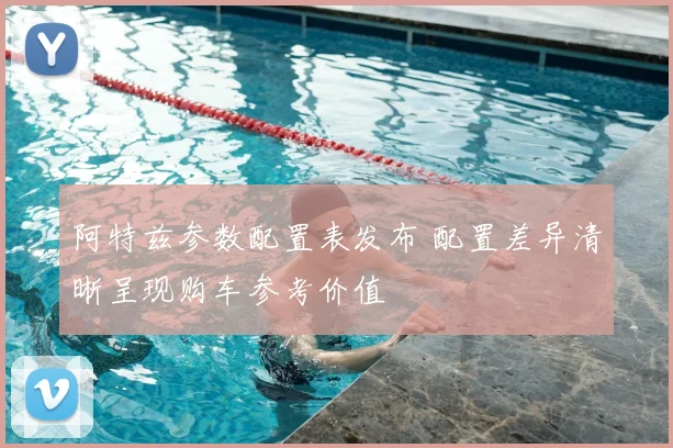 阿特兹参数配置表发布 配置差异清晰呈现购车参考价值