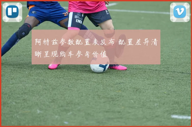 阿特兹参数配置表发布 配置差异清晰呈现购车参考价值