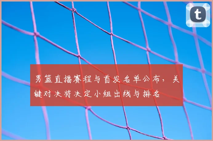 男篮直播赛程与首发名单公布，关键对决将决定小组出线与排名