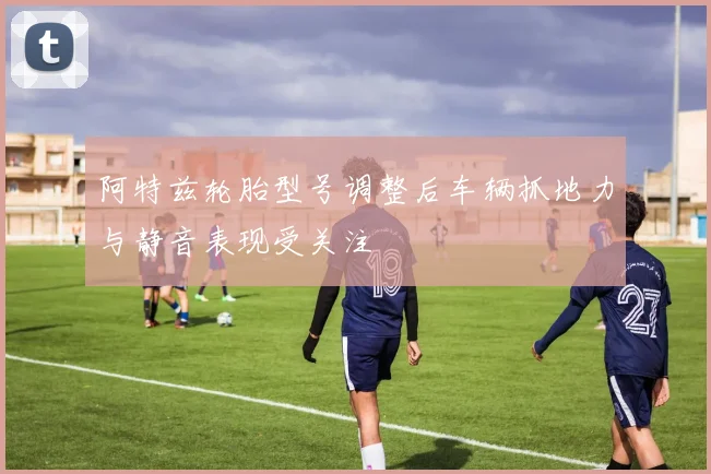 阿特兹轮胎型号调整后车辆抓地力与静音表现受关注