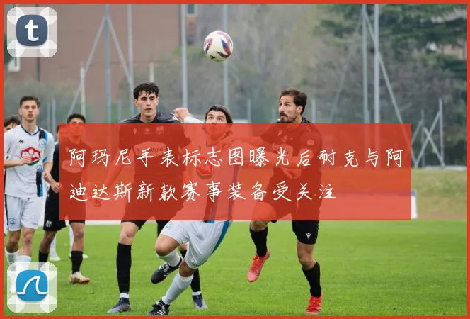 阿玛尼手表标志图曝光后耐克与阿迪达斯新款赛事装备受关注