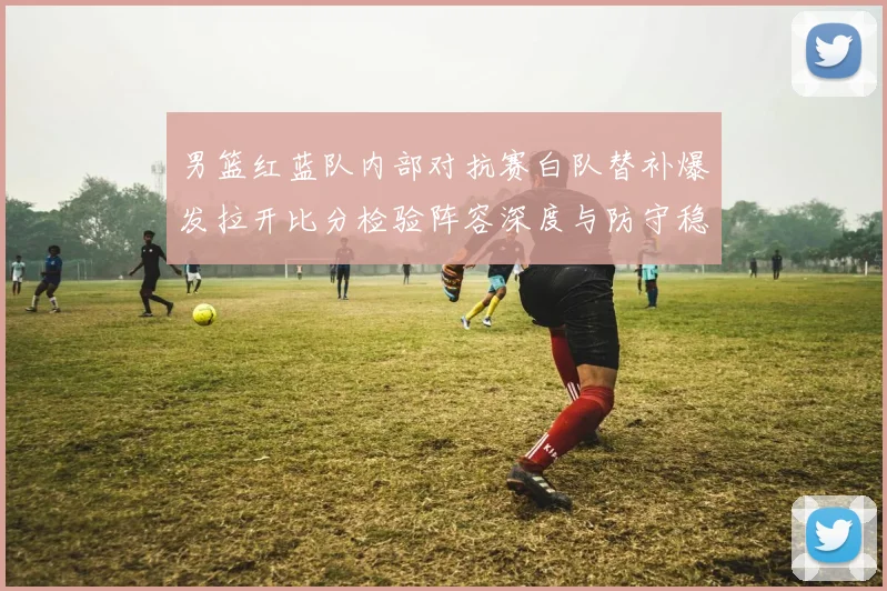 男篮红蓝队内部对抗赛白队替补爆发拉开比分检验阵容深度与防守稳定性