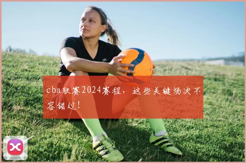 cba联赛2024赛程,这些关键场次不容错过!