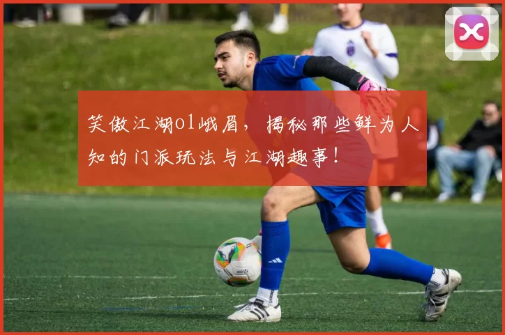 笑傲江湖ol峨眉,揭秘那些鲜为人知的门派玩法与江湖趣事!