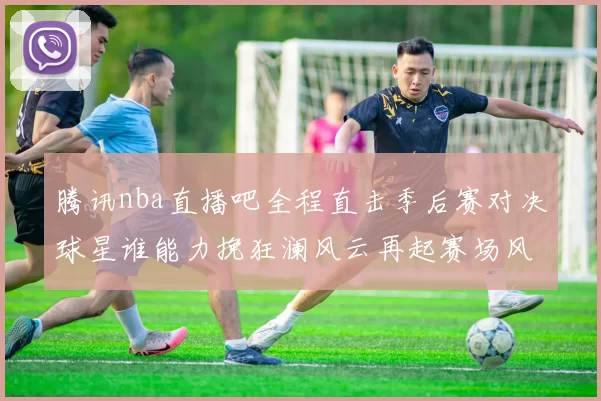 腾讯nba直播吧全程直击季后赛对决球星谁能力挽狂澜风云再起赛场风采