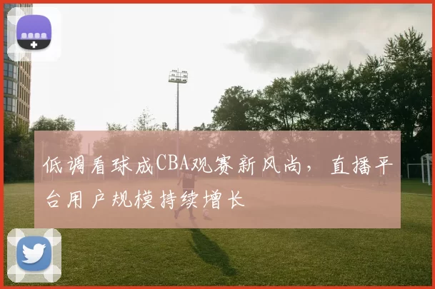 低调看球成CBA观赛新风尚，直播平台用户规模持续增长
