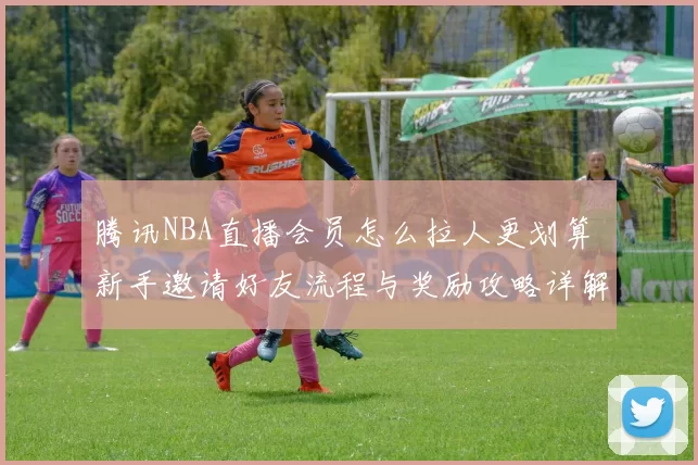 腾讯NBA直播会员怎么拉人更划算 新手邀请好友流程与奖励攻略详解