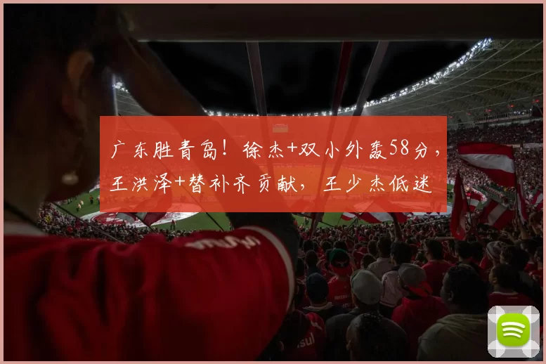 广东胜青岛!徐杰+双小外轰58分,王洪泽+替补齐贡献,王少杰低迷