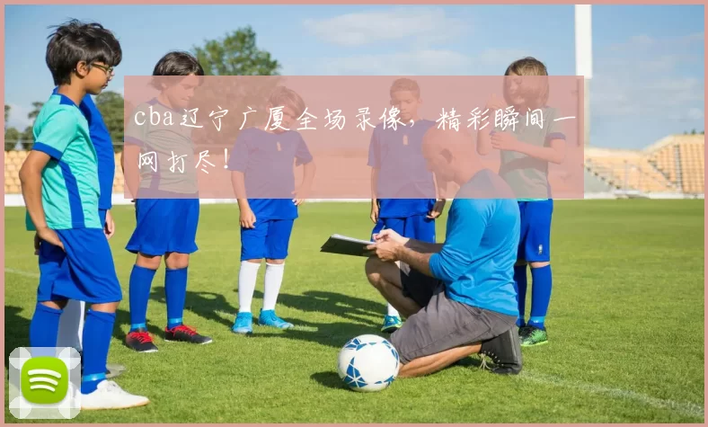 cba辽宁广厦全场录像,精彩瞬间一网打尽!